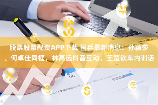 股票股票配资APP下载 国乒最新消息：孙颖莎、何卓佳同框，林高远抖音互动，王楚钦车内训话
