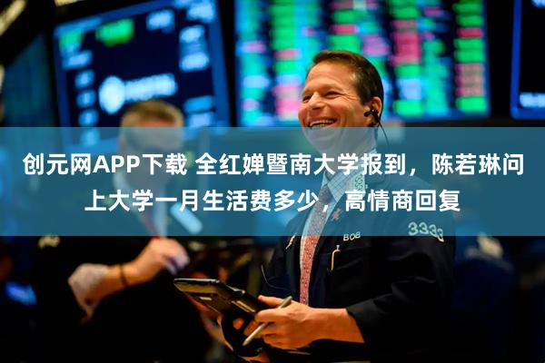 创元网APP下载 全红婵暨南大学报到，陈若琳问上大学一月生活费多少，高情商回复