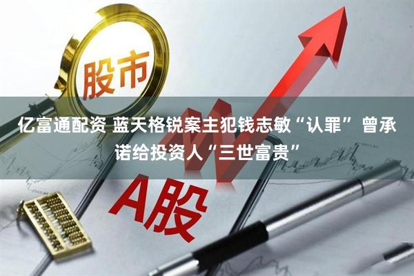 亿富通配资 蓝天格锐案主犯钱志敏“认罪” 曾承诺给投资人“三世富贵”
