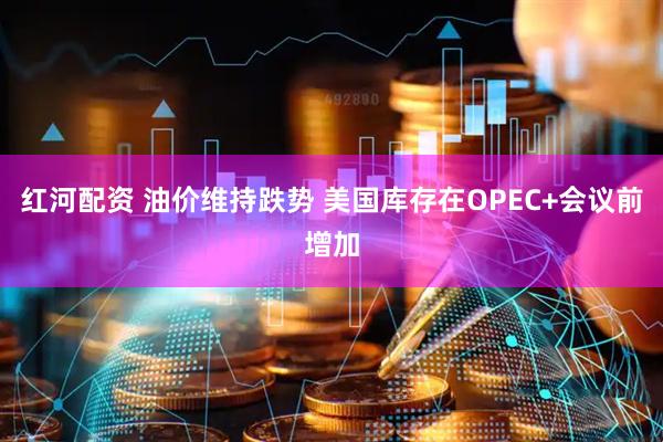 红河配资 油价维持跌势 美国库存在OPEC+会议前增加