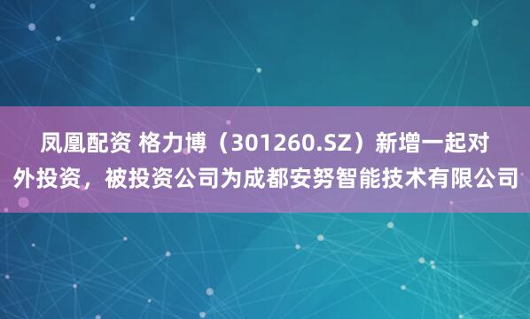 凤凰配资 格力博（301260.SZ）新增一起对外投资，被投资公司为成都安努智能技术有限公司