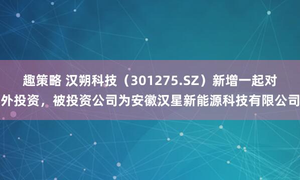 趣策略 汉朔科技（301275.SZ）新增一起对外投资，被投资公司为安徽汉星新能源科技有限公司
